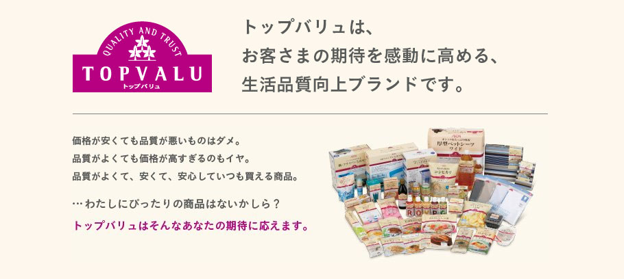 トップバリュは、お客さまの期待を感動に高める、生活品質向上ブランドです。価格が安くても品質が悪いものはダメ。品質がよくても価格が高すぎるのもイヤ。品質がよくて、安くて、安心していつも買える商品。｜…わたしにぴったりの商品はないかしら？｜トップバリュはそんなあなたの期待に応えます。