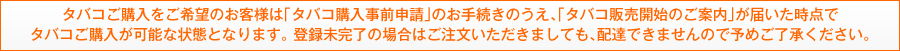 タバコご購入をご希望のお客様は「タバコ購入事前申請」のお手続きのうえ、「タバコ販売開始のご案内」が届いた時点でタバコご購入が可能な状態となります。 登録未完了の場合はご注文いただきましても、配達できませんので予めご了承ください。