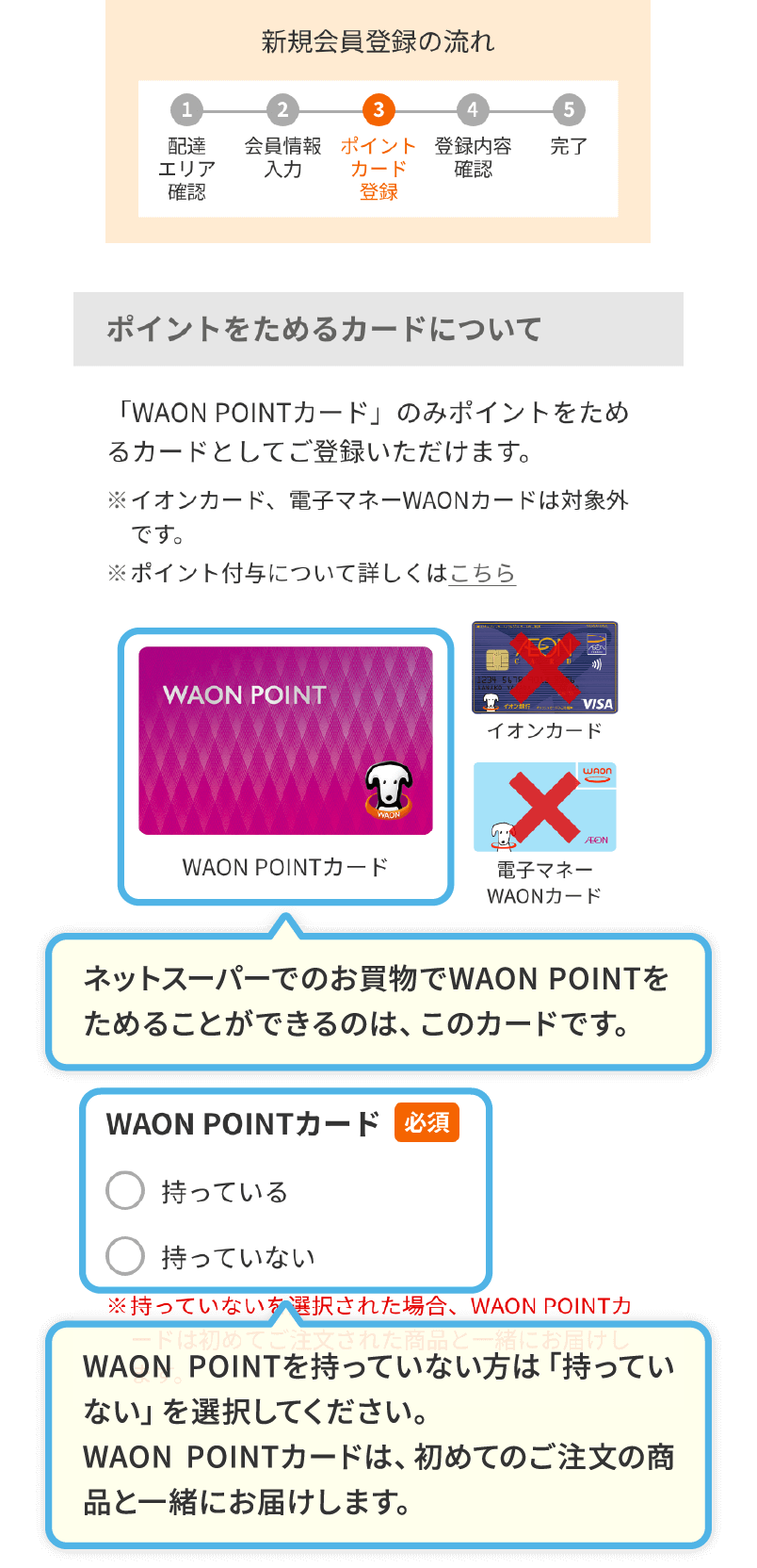 ネットスーパーでのお買物でWAON POINTをためることができるのは、このカードです。WAON POINTを持っていない方は「持っていない」を選択してください。WAON POINTカードは、初めてのご注文の商品と一緒にお届けします。